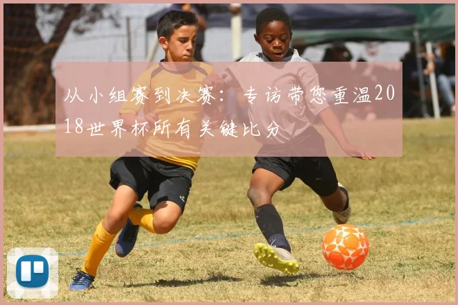 从小组赛到决赛：专访带您重温2018世界杯所有关键比分