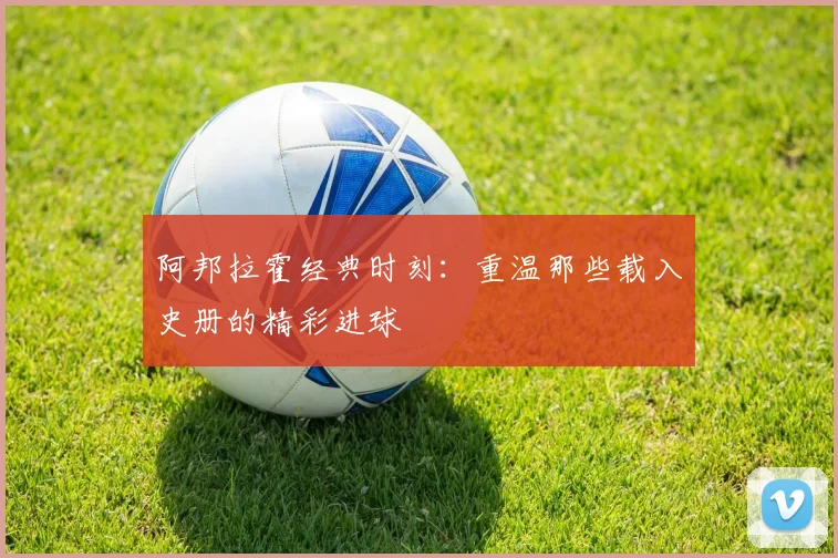 阿邦拉霍经典时刻：重温那些载入史册的精彩进球