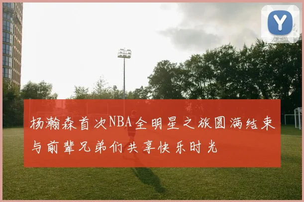 杨瀚森首次NBA全明星之旅圆满结束与前辈兄弟们共享快乐时光