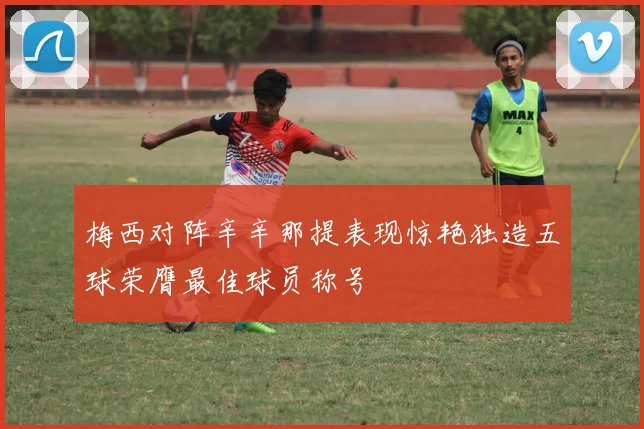梅西对阵辛辛那提表现惊艳独造五球荣膺最佳球员称号
