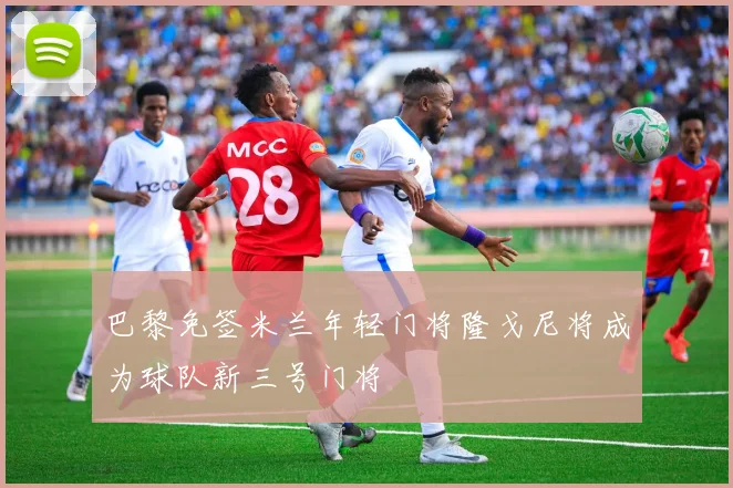 巴黎免签米兰年轻门将隆戈尼将成为球队新三号门将