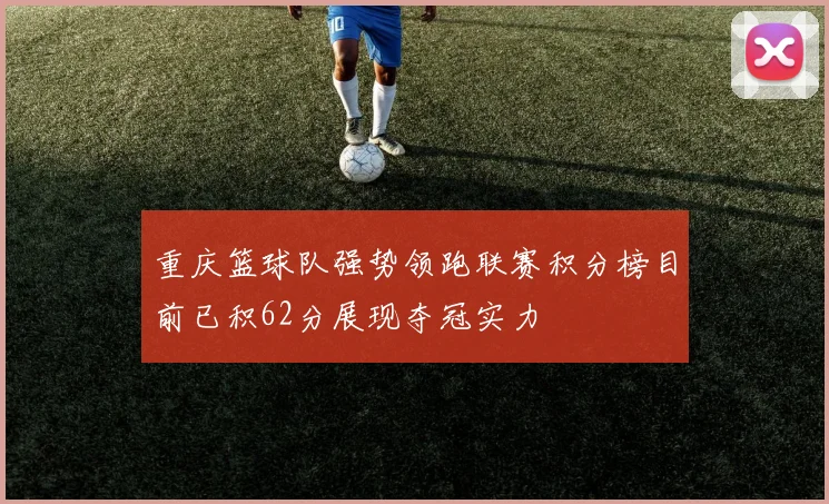 重庆篮球队强势领跑联赛积分榜目前已积62分展现夺冠实力