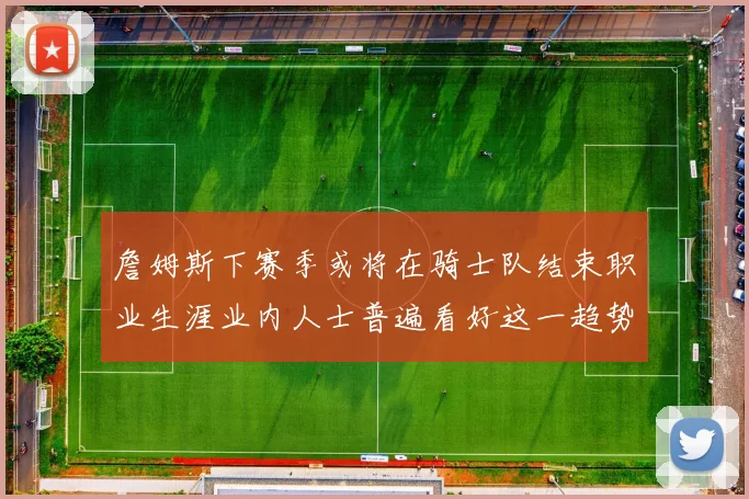 詹姆斯下赛季或将在骑士队结束职业生涯业内人士普遍看好这一趋势