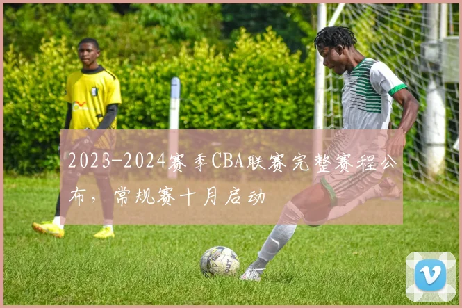 2023-2024赛季CBA联赛完整赛程公布，常规赛十月启动