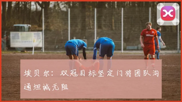 埃贝尔：双冠目标坚定门将团队沟通坦诚无阻