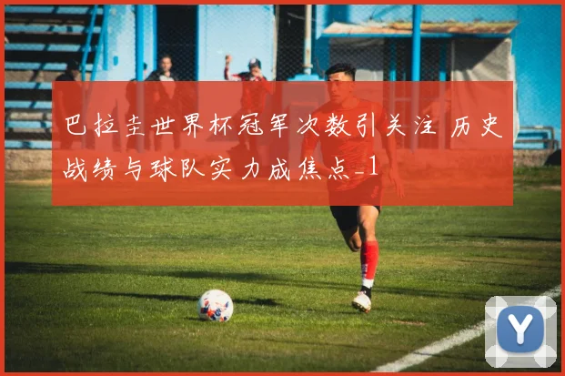 巴拉圭世界杯冠军次数引关注 历史战绩与球队实力成焦点_1