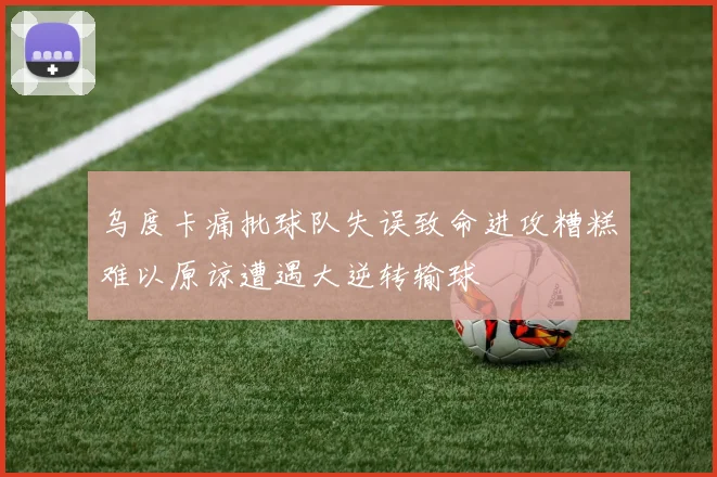 乌度卡痛批球队失误致命进攻糟糕难以原谅遭遇大逆转输球