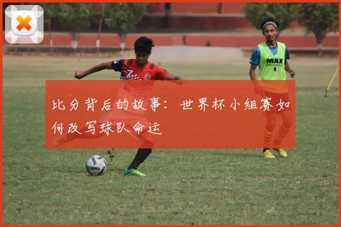 比分背后的故事：世界杯小组赛如何改写球队命运