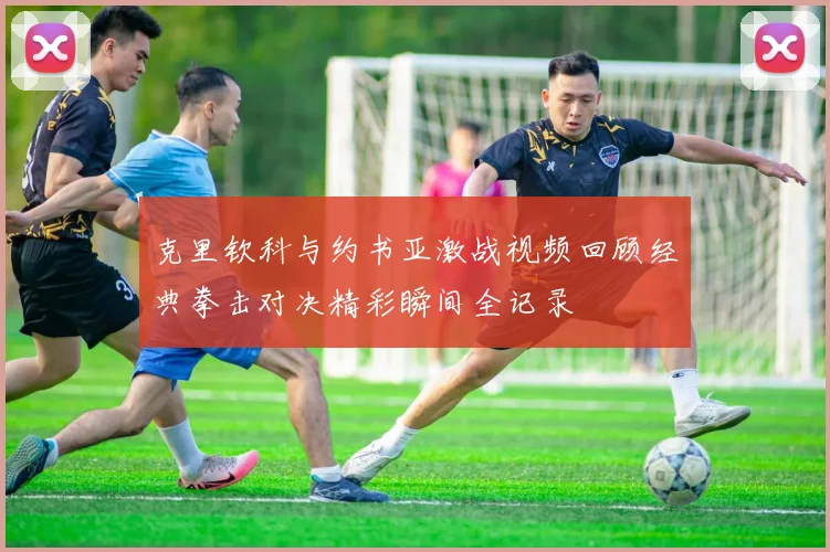 克里钦科与约书亚激战视频回顾经典拳击对决精彩瞬间全记录