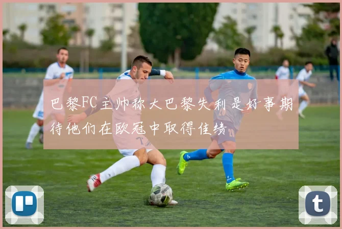 巴黎FC主帅称大巴黎失利是好事期待他们在欧冠中取得佳绩